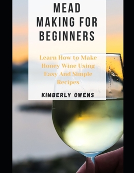 MEAD MAKING FOR BEGINNERS: Learn How to Make Honey Wine Using Easy And Simple Recipes