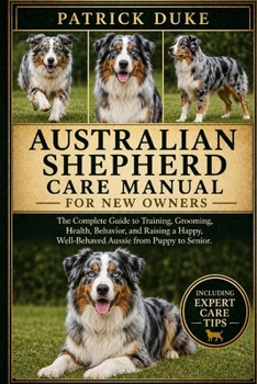 AUSTRALIAN SHEPHERD CARE MANUAL: The Complete Guide to Training, Grooming, Health, Behavior, and Raising a Happy, Well-Behaved Aussie from Puppy to Senior.