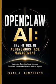 OPENCLAW AI: THE FUTURE OF AUTONOMOUS TASK MANAGEMENT: Master the OpenClaw Ecosystem and Automate Your Workflows with Smart AI Agents