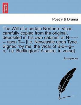 The Will of a certain Northern Vicar: carefully copied from the original, deposited in his own cabinet, at N-------- upon T--- [i.e. Newcastle upon ... i.e. Bedlington? A satire, in verse].