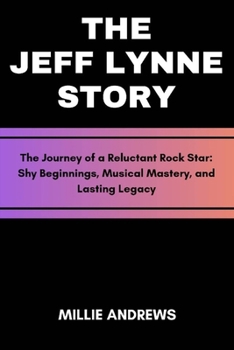 The Jeff Lynne Story: The Journey of a Reluctant Rock Star: Shy Beginnings, Musical Mastery, and Lasting Legacy