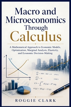 Macro and Microeconomics Through Calculus: A Mathematical Approach to Economic Models, Optimization, Marginal Analysis, Elasticity, and Economic Decision-Making