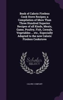 Book of Caloric Fireless Cook Stove Recipes; A Compilation of More Than Three Hundred Superior Recipes of All Kinds, Meats, Game, Poultry, Fish, Cereals, Vegetables ... Etc., Especially Adapted to the
