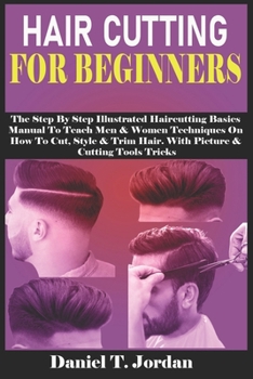 HAIR CUTTING FOR BEGINNERS: The Step By Step Illustrated Haircutting Basics Manual To Teach Men & Women Techniques On How To Cut, Style & Trim Hair. With Picture & Cutting Tools Tricks