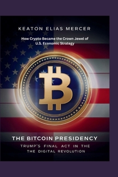 The Bitcoin Presidency: Trump’s Final Act in the Digital Revolution: How Crypto Became the Crown Jewel of U.S. Economic Strategy