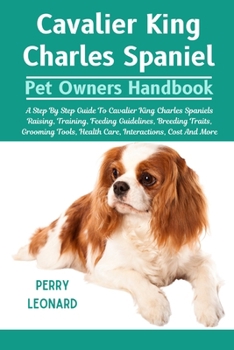 CAVALIER KING CHARLES SPANIEL: A Step By Step Guide To Cavalier King Charles Spaniels Raising, Training, Feeding Guidelines, Breeding Traits, Grooming Tools, Health Care, Interactions, Cost And More
