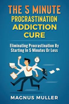 The 5 Minute Procrastination Addiction Cure: Eliminating Procrastination By Starting In 5 Minutes Or Less (The 5 Minute Self Help Series)