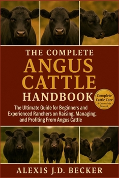 THE COMPLETE ANGUS CATTLE HANDBOOK: The Ultimate Guide for Beginners and Experienced Ranchers on Raising, Managing, and Profiting From Angus Cattle