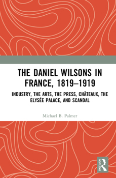 The Daniel Wilsons in France, 1819-1919: Industry, the Arts, the Press, Ch�teaux, the Elys�e Palace, and Scandal