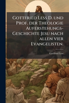 Gottfried Less D. Und Prof. Der Theologie Auferstehungs-Geschichte Jesu Nach Allen Vier Evangelisten: Nebst Einem Doppelten Anhange Gegen Die Wolfenbu