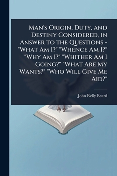 Man's Origin, Duty, and Destiny Considered, in Answer to the Questions - What Am I? Whence Am I? Why Am I? Whither Am I Going? What Are My Wants? Who Will Give Me Aid?
