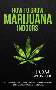 How to Grow Marijuana: Indoors - A Step-by-Step Beginner's Guide to Growing Top-Quality Weed Indoors (Volume 1)