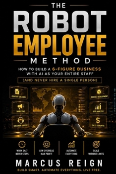 The Robot Employee Method: How to Build a 6-Figure Business With AI as Your Entire Staff (And Never Hire a Single Person)