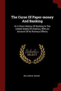 The Curse Of Paper-money And Banking: Or A Short History Of Banking In The United States Of America, With An Account Of Its Ruinous Effects
