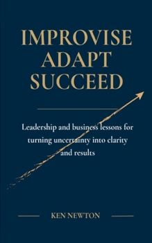 Improvise Adapt Succeed: Leadership and business lessons for turning uncertainty into clarity and results