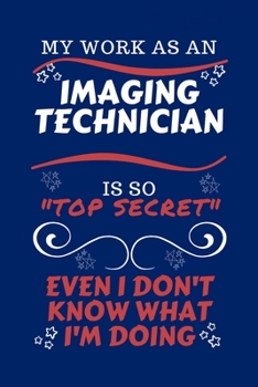 My Work As An Imaging Technician Is So Top Secret Even I Don't Know What I'm Doing: Perfect Gag Gift For A Top Secret Imaging Technician | Blank Lined ... | Job | Humour and Banter | Birthday| Hen | |