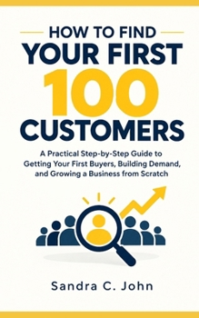 How to Find Your First 100 Customers: A Practical Step-by-Step Guide to Getting Your First Buyers, Building Demand, and Growing a Business from Scratch