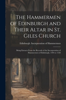 The Hammermen of Edinburgh and Their Altar in St. Giles Church; Being Extracts From the Records of the Incorporation of Hammermen of Edinburgh, 1494 to 1558