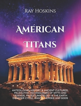 American Titans: ANTEDILUVIAN HISTORY & ANCIENT CULTURES, PALEOLITHIC TECHNOLOGIES OF MYTH AND LEGENDS, PALEOCLIMATOLOGY & THE EARTH DISASTER CYCLE, GIANTS, HEROES AND GODS