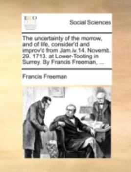 Paperback The uncertainty of the morrow, and of life, consider'd and improv'd from Jam.iv.14. Novemb. 29. 1713. at Lower-Tooting in Surrey. By Francis Freeman, Book