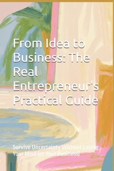 From Idea to Business: The Real Entrepreneur's Practical Guide: Survive Uncertainty Without Losing Your Mind (or Your Business)