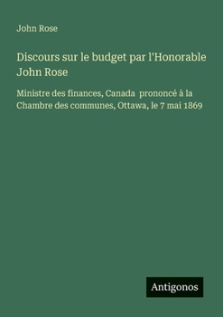 Discours sur le budget par l'Honorable John Rose: Ministre des finances, Canada prononcé à la Chambre des communes, Ottawa, le 7 mai 1869 (French Edition)