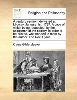 A Century Sermon, Delivered at Midway, January 1st, 1797. A Copy of Which Being Requested, by the Selectmen of the Society, in Order to be Printed, was Handed to Them by the Author. The Rev. Cyrus