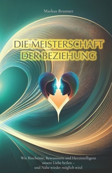 Die Meisterschaft der Beziehung: Wie Biochemie, Bewusstsein und Herzintelligenz unsere Liebe heilen – und Nähe wieder möglich wird (Geistige Heilung: Selbstheilung und spirituelle Heilarbeit)