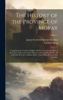 Hardcover The History of the Province of Moray: Comprising the Counties of Elgin and Nairn, the Greater Part of the County of Inverness and a Portion of the Cou Book