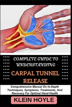 COMPLETE GUIDE TO UNDERSTANDING CARPAL TUNNEL RELEASE: Comprehensive Manual On In-Depth Techniques, Symptoms, Treatments, And Recovery For Optimal Hand Health
