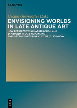 Envisioning Worlds in Late Antique Art: New Perspectives on Abstraction and Symbolism in Late-Roman and Early-Byzantine Visual Culture (C. 300-600)