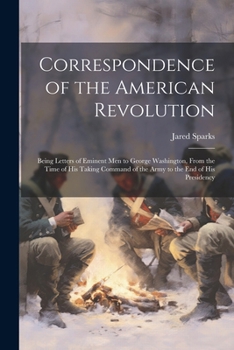 Correspondence of the American Revolution: Being Letters of Eminent men to George Washington, From the Time of his Taking Command of the Army to the end of his Presidency