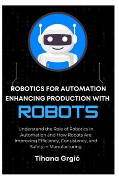 ROBOTICS FOR AUTOMATION ENHANCING PRODUCTION WITH ROBOTS: Understand the Role of Robotics in Automation and How Robots Are Improving Efficiency, Consistency, and Safety in Manufacturing