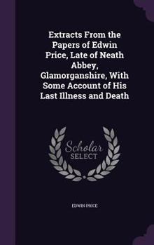 Extracts from the Papers of Edwin Price, Late of Neath Abbey, Glamorganshire, with Some Account of His Last Illness and Death