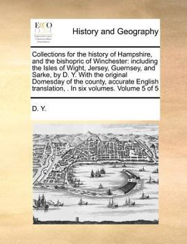 Collections for the history of Hampshire, and the bishopric of Winchester: including the Isles of Wight, Jersey, Guernsey, and Sarke, by D. Y. With ... . In six volumes. Volume 5 of 5