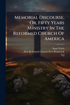 Memorial Discourse, Or, Fifty Years Ministry in the Reformed Church of America: Preached February 26, 1871, on the Fiftieth of ... the First Reformed