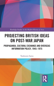 Projecting British Ideas on Post-War Japan: Propaganda, Cultural Exchange and Overseas Information Policy, 1945–1975 (Routledge Studies in the Modern History of Asia)