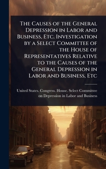The Causes of the General Depression in Labor and Business, Etc. Investigation by a Select Committee of the House of Representatives Relative to the ... General Depression in Labor and Business, Etc
