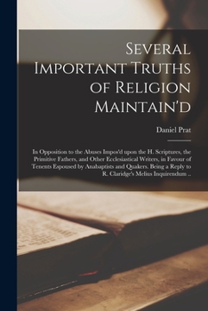 Several Important Truths of Religion Maintain'd: in Opposition to the Abuses Impos'd Upon the H. Scriptures, the Primitive Fathers, and Other ... and Quakers. Being a Reply to R....