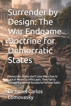 Surrender by Design: The War Endgame Doctrine for Democratic States: Democratic States don’t Lose Wars Due to Lack of Means to inflict pain. They Fail ... Strategy Against Unyielding Adversaries)