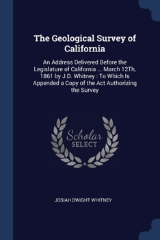 The Geological Survey of California: An Address Delivered Before the Legislature of California ... March 12Th, 1861 by J.D. Whitney: To Which Is Appen