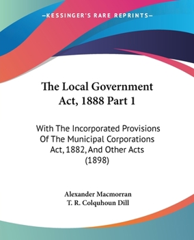 Paperback The Local Government Act, 1888 Part 1: With The Incorporated Provisions Of The Municipal Corporations Act, 1882, And Other Acts (1898) Book