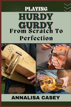 Playing Hurdy Gurdy from Scratch to Perfection: Mastering The Melodies, Crafting Musical Brilliance From The Basics Of Hurdy Gurdy To Becoming An Expe