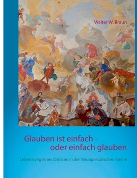 Glauben ist einfach - oder einfach glauben: Lebensweg eines Christen in der Neuapostolischen Kirche