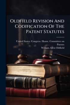 Oldfield Revision And Codification Of The Patent Statutes: Hearing Before The Committee On Patents, House Of Representatives, On H. R. 23417, April 17, 1912 ...