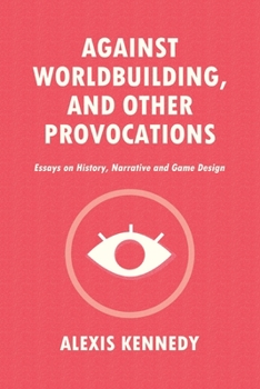 AGAINST WORLDBUILDING, AND OTHER PROVOCATIONS: Essays on History, Narrative, and Game Design