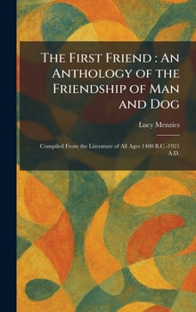 The First Friend: An Anthology of the Friendship of Man and Dog: Compiled From the Literature of All Ages 1400 B.C.-1921 A.D.