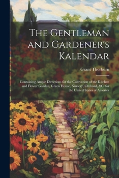 The Gentleman and Gardener's Kalendar: Containing Ample Directions for the Cultivation of the Kitchen and Flower Garden, Green House, Nursery, Orchard, &c. for the United States of America