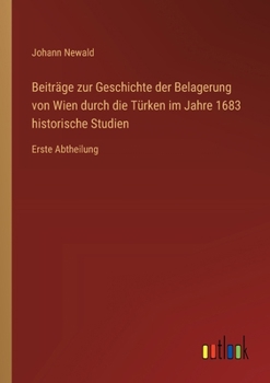 Beiträge zur Geschichte der Belagerung von Wien durch die Türken im Jahre 1683 historische Studien: Erste Abtheilung