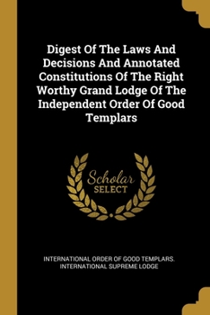 Digest Of The Laws And Decisions And Annotated Constitutions Of The Right Worthy Grand Lodge Of The Independent Order Of Good Templars...